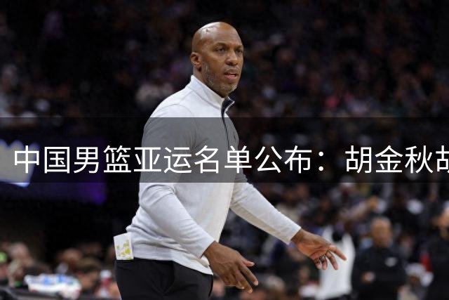 中国男篮亚运名单公布：胡金秋胡明轩领衔，杨瀚森无缘