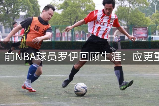 前NBA球员罗伊回顾生涯：应更重视身体准备而非单纯打球
