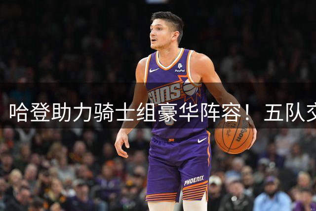 哈登助力骑士组豪华阵容！五队交易获两强援 14人名单曝光