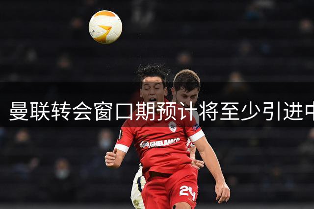 曼联转会窗口期预计将至少引进中场与后卫