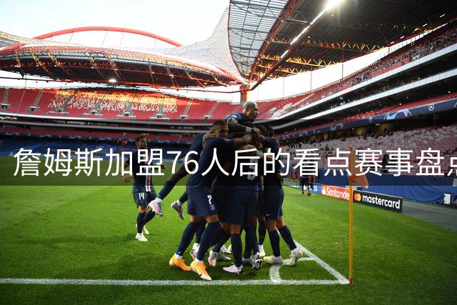 詹姆斯加盟76人后的看点赛事盘点