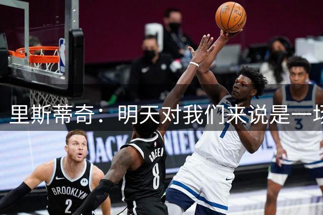 里斯蒂奇：明天对我们来说是一场生死战，会努力赢得这场比赛