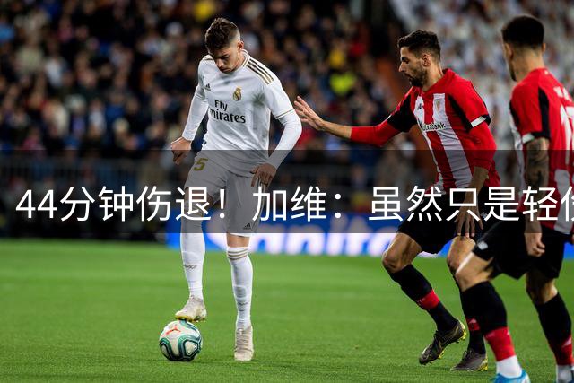 44分钟伤退！加维：虽然只是轻伤，不过还是很担心