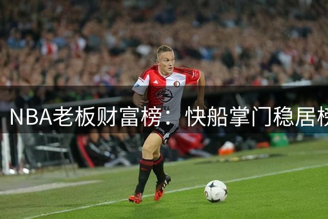 NBA老板财富榜：快船掌门稳居榜首，步行者老板历史最长